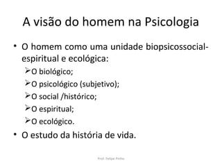A visão do homem na Psicologia
• O homem como uma unidade biopsicossocial-
espiritual e ecológica:
O biológico;
O psicológico (subjetivo);
O social /histórico;
O espiritual;
O ecológico.
• O estudo da história de vida.
Prof. Felipe Pinho
 