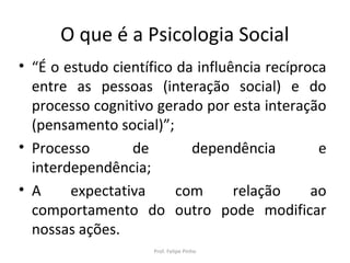 O que é a Psicologia Social
• “É o estudo científico da influência recíproca
entre as pessoas (interação social) e do
processo cognitivo gerado por esta interação
(pensamento social)”;
• Processo de dependência e
interdependência;
• A expectativa com relação ao
comportamento do outro pode modificar
nossas ações.
Prof. Felipe Pinho
 