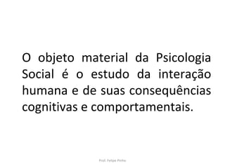 O objeto material da Psicologia
Social é o estudo da interação
humana e de suas consequências
cognitivas e comportamentais.
Prof. Felipe Pinho
 