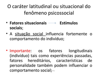O caráter latitudinal ou situacional do
fenômeno psicossocial
• Fatores situacionais Estímulos
sociais;
• A situação social influencia fortemente o
comportamento do indivíduo;
• Importante: os fatores longitudinais
(indivíduo) tais como experiências passadas,
fatores hereditários, características de
personalidade também podem influenciar o
comportamento social;Prof. Felipe Pinho
 