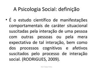 A Psicologia Social: definição
• É o estudo científico de manifestações
comportamentais de caráter situacional
suscitadas pela interação de uma pessoa
com outras pessoas ou pela mera
expectativa de tal interação, bem como
dos processos cognitivos e afetivos
suscitados pelo processo de interação
social. (RODRIGUES, 2009).
Prof. Felipe Pinho
 