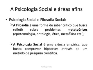 A Psicologia Social e áreas afins
• Psicologia Social e Filosofia Social:
A Filosofia é uma forma de saber crítico que busca
refletir sobre problemas metateóricos
(epistemologia, ontologia, ética, metafísica etc.);
A Psicologia Social é uma ciência empírica, que
busca comprovar hipóteses através de um
método de pesquisa científica.
Prof. Felipe Pinho
 