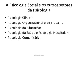 A Psicologia Social e os outros setores
da Psicologia
• Psicologia Clínica;
• Psicologia Organizacional e do Trabalho;
• Psicologia da Educação;
• Psicologia da Saúde e Psicologia Hospitalar;
• Psicologia Comunitária.
Prof. Felipe Pinho
 