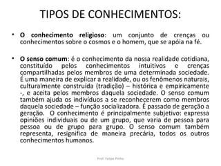 TIPOS DE CONHECIMENTOS:
• O conhecimento religioso: um conjunto de crenças ou
conhecimentos sobre o cosmos e o homem, que se apóia na fé.
• O senso comum: é o conhecimento da nossa realidade cotidiana,
constituído pelos conhecimentos intuitivos e crenças
compartilhadas pelos membros de uma determinada sociedade.
É uma maneira de explicar a realidade, ou os fenômenos naturais,
culturalmente construída (tradição) – histórica e empiricamente
-, e aceita pelos membros daquela sociedade. O senso comum
também ajuda os indivíduos a se reconhecerem como membros
daquela sociedade – função socializadora. É passado de geração a
geração. O conhecimento é principalmente subjetivo: expressa
opiniões individuais ou de um grupo, que varia de pessoa para
pessoa ou de grupo para grupo. O senso comum também
representa, resignifica de maneira precária, todos os outros
conhecimentos humanos.
Prof. Felipe Pinho
 