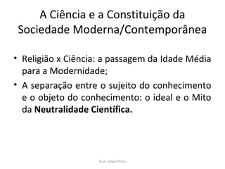 A Ciência e a Constituição da
Sociedade Moderna/Contemporânea
• Religião x Ciência: a passagem da Idade Média
para a Modernidade;
• A separação entre o sujeito do conhecimento
e o objeto do conhecimento: o ideal e o Mito
da Neutralidade Científica.
Prof. Felipe Pinho
 