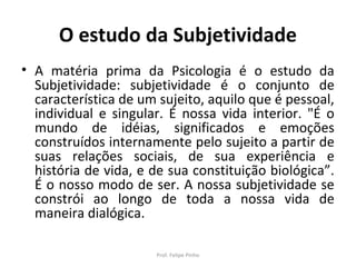 O estudo da Subjetividade
• A matéria prima da Psicologia é o estudo da
Subjetividade: subjetividade é o conjunto de
característica de um sujeito, aquilo que é pessoal,
individual e singular. É nossa vida interior. "É o
mundo de idéias, significados e emoções
construídos internamente pelo sujeito a partir de
suas relações sociais, de sua experiência e
história de vida, e de sua constituição biológica”.
É o nosso modo de ser. A nossa subjetividade se
constrói ao longo de toda a nossa vida de
maneira dialógica.
Prof. Felipe Pinho
 