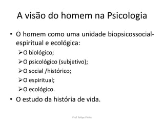 A visão do homem na Psicologia
• O homem como uma unidade biopsicossocial-
espiritual e ecológica:
O biológico;
O psicológico (subjetivo);
O social /histórico;
O espiritual;
O ecológico.
• O estudo da história de vida.
Prof. Felipe Pinho
 