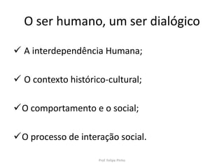 O ser humano, um ser dialógico
 A interdependência Humana;
 O contexto histórico-cultural;
O comportamento e o social;
O processo de interação social.
Prof. Felipe Pinho
 