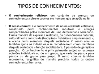 TIPOS DE CONHECIMENTOS:
• O conhecimento religioso: um conjunto de crenças ou
conhecimentos sobre o cosmos e o homem, que se apóia na fé.
• O senso comum: é o conhecimento da nossa realidade cotidiana,
constituído pelos conhecimentos intuitivos e crenças
compartilhadas pelos membros de uma determinada sociedade.
É uma maneira de explicar a realidade, ou os fenômenos naturais,
culturalmente construída (tradição) – histórica e empiricamente -,
e aceita pelos membros daquela sociedade. O senso comum
também ajuda os indivíduos a se reconhecerem como membros
daquela sociedade – função socializadora. É passado de geração a
geração. O conhecimento é principalmente subjetivo: expressa
opiniões individuais ou de um grupo, que varia de pessoa para
pessoa ou de grupo para grupo. O senso comum também
representa, resignifica de maneira precária, todos os outros
conhecimentos humanos.
Prof. Felipe Pinho
 