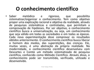 O conhecimento científico
• Saber metódico e rigoroso, que possibilita
sistematizar/organizar o conhecimento. Tem como objetivo
propor uma explicação racional e objetiva da realidade, através
de pesquisas sistemáticas e controladas, que permitam a
comprovação de hipóteses. Por ser objetivo, o conhecimento
científico busca a universalização, ou seja, um conhecimento
que seja válido em todas as sociedades e em todas as épocas.
Cada nova experimentação deve comprovar os resultados
obtidos anteriormente. O conhecimento científico busca liberar
o homem dos medos, das superstições, das crenças. Ele,
muitas vezes, é uma abstração da própria realidade. Na
modernidade, o conhecimento científico desenvolveu com
Descartes e Comte um método sistematizado de pesquisa
científica, conhecido como Método Científico. Através disso, o
conhecimento pode ser transmitido, verificado, utilizado e
desenvolvido.
Prof. Felipe Pinho
 