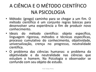 A CIÊNCIA E O MÉTODO CIENTÍFICO
NA PSICOLOGIA
• Método: (grego) caminho para se chegar a um fim. O
método científico é um conjunto regras básicas para
desenvolver uma experiência a fim de produzir novo
conhecimento.
• Ideais do método científico: objeto específico,
linguagem rigorosa, métodos e técnicas específicas,
processo cumulativo do conhecimento, objetividade,
universalização, crença no progresso, neutralidade
científica.
• O problema das ciências humanas: o problema da
objetividade e da neutralidade nas ciências que
estudam o homem. Na Psicologia o observador se
confunde com seu objeto de estudo.
Prof. Felipe Pinho
 
