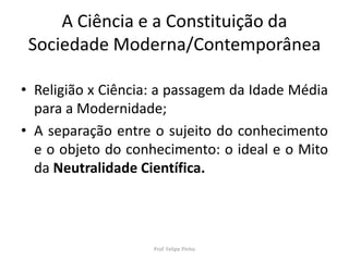 A Ciência e a Constituição da
Sociedade Moderna/Contemporânea
• Religião x Ciência: a passagem da Idade Média
para a Modernidade;
• A separação entre o sujeito do conhecimento
e o objeto do conhecimento: o ideal e o Mito
da Neutralidade Científica.
Prof. Felipe Pinho
 