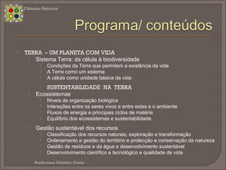  Compreender as condições próprias da Terra que a tornam o único planeta com vida
conhecida no Sistema Solar
 Compreender a Terra como um sistema capaz de gerar vida
 Compreender a célula como unidade básica da biodiversidade existente na Terra
 Compreender os níveis de organização biológica dos ecossistemas
 Analisar as dinâmicas de interação existentes entre os seres vivos e o ambiente
 Explorar as dinâmicas de interação existentes entre os seres vivos
 Compreender a importância dos fluxos de energia na dinâmica dos ecossistemas
 Sintetizar o papel dos principais ciclos de matéria nos ecossistemas
 Relacionar o equilíbrio dinâmico dos ecossistemas com a sustentabilidade do planeta
Terra
 Analisar a forma como a gestão dos ecossistemas pode contribuir para alcançar as metas
de um desenvolvimento sustentável
Ciências Naturais 8.º Ano
 
