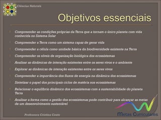  Compreender a influência das catástrofes no equilíbrio dos ecossistemas
 Sintetizar medidas de proteção dos ecossistemas
 Compreender a classificação dos recursos naturais
 Compreender o modo como são explorados e transformados os recursos naturais
 Relacionar o papel dos instrumentos de ordenamento e gestão do território com a
proteção e a conservação da Natureza
 Integrar conhecimentos de ordenamento e gestão do território
 Relacionar a gestão de resíduos e da água com o desenvolvimento sustentável
 Relacionar o desenvolvimento científico e tecnológico com a melhoria da qualidade
de vida das populações humanas
Ciências Naturais 8.º Ano
 
