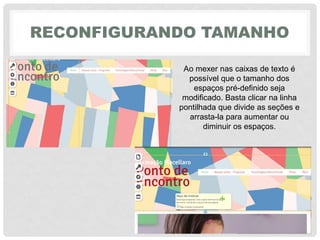 RECONFIGURANDO TAMANHO
Ao mexer nas caixas de texto é
possível que o tamanho dos
espaços pré-definido seja
modificado. Basta clicar na linha
pontilhada que divide as seções e
arrasta-la para aumentar ou
diminuir os espaços.
 