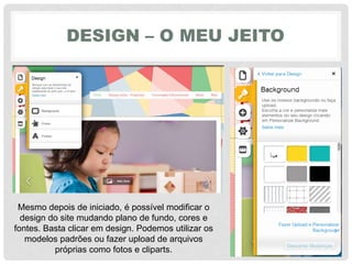 DESIGN – O MEU JEITO
Mesmo depois de iniciado, é possível modificar o
design do site mudando plano de fundo, cores e
fontes. Basta clicar em design. Podemos utilizar os
modelos padrões ou fazer upload de arquivos
próprias como fotos e cliparts.
 