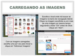 CARREGANDO AS IMAGENS
Escolha o local onde irá buscar as
imagens na barra de navegação lateral.
Clique na imagem escolhida ou em mais
de uma imagem ao mesmo tempo
segurando‎a‎tecla‎“Ctrl”‎antes‎de‎clicar.
Clique‎em‎“Abrir”.‎
Com as imagens carregadas,
escolha uma por vez para trocar e
clique‎em‎“Adicionar‎Imagens”.
 