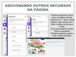 ADICIONANDO OUTROS RECURSOS
NA PÁGINA
Podemos adicionar outros
itens na página. Na aba
“adicionar‎ou‎+”‎temos‎várias‎
opções. Hoje vamos usar o
texto e depois as formas e
linhas.
Com texto podemos inserir
Título ou paragrafo.
Também podemos copiar e
colar o texto escolhido.
 
