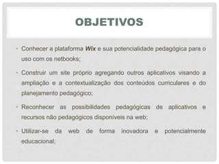 OBJETIVOS
• Conhecer a plataforma Wix e sua potencialidade pedagógica para o
uso com os netbooks;
• Construir um site próprio agregando outros aplicativos visando a
ampliação e a contextualização dos conteúdos curriculares e do
planejamento pedagógico;
• Reconhecer as possibilidades pedagógicas de aplicativos e
recursos não pedagógicos disponíveis na web;
• Utilizar-se da web de forma inovadora e potencialmente
educacional;
 