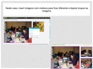 Neste caso, inseri imagens com moldura para ficar diferente e depois troquei as
imagens.
 