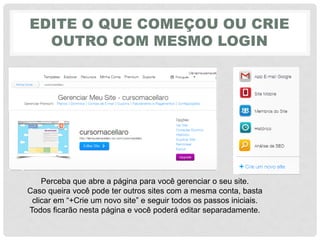 EDITE O QUE COMEÇOU OU CRIE
OUTRO COM MESMO LOGIN
Perceba que abre a página para você gerenciar o seu site.
Caso queira você pode ter outros sites com a mesma conta, basta
clicar‎em‎“+Crie‎um‎novo‎site”‎e‎seguir‎todos‎os‎passos‎iniciais.
Todos ficarão nesta página e você poderá editar separadamente.
 