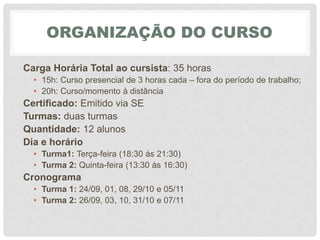 ORGANIZAÇÃO DO CURSO
Carga Horária Total ao cursista: 35 horas
• 15h: Curso presencial de 3 horas cada – fora do período de trabalho;
• 20h: Curso/momento à distância
Certificado: Emitido via SE
Turmas: duas turmas
Quantidade: 12 alunos
Dia e horário
• Turma1: Terça-feira (18:30 às 21:30)
• Turma 2: Quinta-feira (13:30 às 16:30)
Cronograma
• Turma 1: 24/09, 01, 08, 29/10 e 05/11
• Turma 2: 26/09, 03, 10, 31/10 e 07/11
 