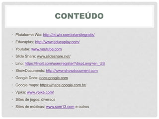 CONTEÚDO
• Plataforma Wix: http://pt.wix.com/criarsitegratis/
• Educaplay: http://www.educaplay.com/
• Youtube: www.youtube.com
• Slide Share: www.slideshare.net/‎
• Lino: https://linoit.com/user/register?dispLang=en_US
• ShowDocuments: http://www.showdocument.com
• Google Docs: docs.google.com
• Google maps: https://maps.google.com.br/
• Vpike: www.vpike.com/
• Sites de jogos: diversos
• Sites de músicas: www.som13.com e outros
 