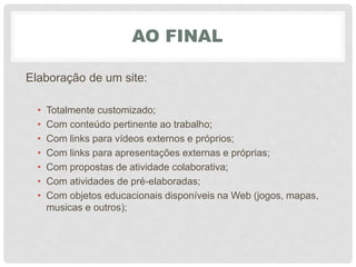 AO FINAL
Elaboração de um site:
• Totalmente customizado;
• Com conteúdo pertinente ao trabalho;
• Com links para vídeos externos e próprios;
• Com links para apresentações externas e próprias;
• Com propostas de atividade colaborativa;
• Com atividades de pré-elaboradas;
• Com objetos educacionais disponíveis na Web (jogos, mapas,
musicas e outros);
 