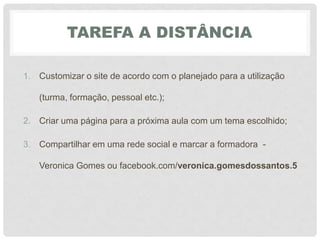 TAREFA A DISTÂNCIA
1. Customizar o site de acordo com o planejado para a utilização
(turma, formação, pessoal etc.);
2. Criar uma página para a próxima aula com um tema escolhido;
3. Compartilhar em uma rede social e marcar a formadora -
Veronica Gomes ou facebook.com/veronica.gomesdossantos.5
 
