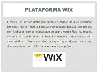 PLATAFORMA WIX
O Wix é um serviço grátis que permite a criação de sites baseados
em Flash, deste modo, é possível que qualquer pessoa faça um site
com facilidade, sem a necessidade de usar o Adobe Flash ou mesmo
contratar um profissional na área. Há também planos pagos com
características diferenciais, isto, para quem quer algo a mais, como
domínio próprio, banda ilimitada, entre outras opções.
 