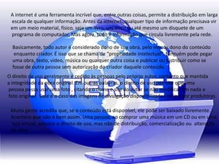 A internet é uma ferramenta incrível que, entre outras coisas, permite a distribuição em larga
escala de qualquer informação. Antes da internet, qualquer tipo de informação precisava vir
em um meio material, físico, seja um livro, um disco ou até mesmo um disquete de um
programa de computador. Mas agora, tudo é informação que circula livremente pela rede.
Basicamente, todo autor é considerado dono de sua obra, pelo menos dono do conteúdo
enquanto criador. É isso que se chama de “propriedade intelectual”. Ninguém pode pegar
uma obra, texto, vídeo, música ou qualquer outra coisa e publicar ou distribuir como se
fosse de outra pessoa sem autorização do criador daquele conteúdo.
O direito de uso geralmente é cedido às pessoas pelo próprio autor, contanto que mantida
a integridade da obra original. Em outras palavras, o direito de uso permite que uma
pessoa possa usar uma foto , citando o nome e site do autor se não modificar em nada a
foto original. Esse é o caso das imagens de divulgação disponibilizadas online por produtoras.
Muita gente acredita que, se o conteúdo está disponível, ele pode ser baixado livremente.
Acontece que não é bem assim. Uma pessoa, ao comprar uma música em um CD ou em uma
loja virtual, adquire o direito de uso, mas não de distribuição, comercialização ou alteração
da obra.
 