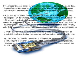 O mesmo acontece com filmes. Comprar o filme não quer dizer que você seja o dono dele.
Só quer dizer que você pode assisti-lo quando e como quiser. Mas você não pode passar
adiante, reproduzir em lugares públicos ou disponibilizá-lo para qualquer pessoa assistir.
Isso se torna complicado na internet. Por mais que a pessoa não esteja lucrando com a
distribuição de um determinado conteúdo, o fato de torná-lo disponível para qualquer um
infringe os direitos de distribuição da obra. Colocar no YouTube, por exemplo, um filme
inteiro para qualquer pessoa assistir é considerado crime, pois rompe com o direito do autor
de vender e lucrar com a sua obra. Muita gente pode argumentar que isso não é pirataria,
pois não há ninguém lucrando, mas mesmo assim é crime, pois vai contra os direitos autorais.
O direitos autorais lidam basicamente com a imaterialidade, principal característica da
propriedade intelectual. Estão presentes nas produções artísticas,culturais, científicas etc.
Os direitos autorais, também denominados de propriedade intelectual, caracterizam-se
pela tutela jurídica que engloba a relação entre o autor e a obra intelectual produzida,
inserindo-se, ainda, no âmbito de proteção autoral os direitos morais, patrimoniais e os
direitos conexos aos direitos autorais
 