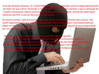 A Lei dos Direitos Autorais, nº. 9.610/1998, determinou a proteção autoral independentemente
do meio em que estiver localizada a criação literária, inclusive na Internet, e que a utilização de
criações intelectuais caberia exclusivamente ao autor, podendo este, através de autorização
expressa, permitir o uso da obra por terceira pessoa.
Ao mesmo tempo, sabemos que por mais que as leis protejam os direitos dos autores, não
existe regulamentação que garanta sua aplicação. Dificilmente alguém será processado por
plágio na internet, principalmente porque é extremamente difícil alguém provar propriedade
por um conteúdo jogado online.
Os direitos autorais, existentes desde o século XV, sofreram grande
interferência, principalmente da internet, pois esse novo instrumento digital de
comunicação de dados gerou um problema na proteção de tais direitos, pela grande
dificuldade de identificar os violadores, a origem da violação e de fiscalizar a
ocorrência delas; além do surgimento de mecanismos tecnológicos que reproduzem e
copiam as obras com uma grande velocidade e perfeição.
 