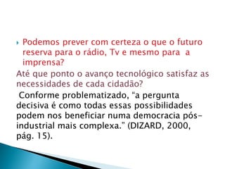  Podemos prever com certeza o que o futuro
reserva para o rádio, Tv e mesmo para a
imprensa?
Até que ponto o avanço tecnológico satisfaz as
necessidades de cada cidadão?
Conforme problematizado, “a pergunta
decisiva é como todas essas possibilidades
podem nos beneficiar numa democracia pós-
industrial mais complexa.” (DIZARD, 2000,
pág. 15).
 