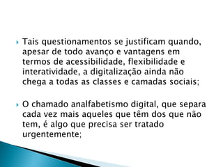 Tais questionamentos se justificam quando,
apesar de todo avanço e vantagens em
termos de acessibilidade, flexibilidade e
interatividade, a digitalização ainda não
chega a todas as classes e camadas sociais;
 O chamado analfabetismo digital, que separa
cada vez mais aqueles que têm dos que não
tem, é algo que precisa ser tratado
urgentemente;
 