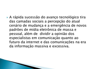  A rápida sucessão do avanço tecnológico tira
das camadas sociais a percepção do atual
cenário de mudança e a emergência de novos
padrões de mídia eletrônica de massa e
pessoal, além de dividir a opinião dos
especialistas em comunicação quanto ao
futuro da internet e das comunicações na era
da informação massiva e excessiva.
 