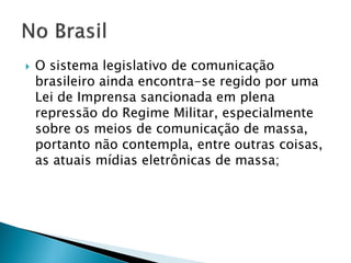 O sistema legislativo de comunicação
brasileiro ainda encontra-se regido por uma
Lei de Imprensa sancionada em plena
repressão do Regime Militar, especialmente
sobre os meios de comunicação de massa,
portanto não contempla, entre outras coisas,
as atuais mídias eletrônicas de massa;
 
