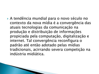  A tendência mundial para o novo século no
contexto da nova mídia é a convergência das
atuais tecnologias da comunicação na
produção e distribuição de informações
propiciada pela computação, digitalização e
internet. Tal convergência reconfigura o
padrão até então adotado pelas mídias
tradicionais, acirrando severa competição na
indústria midiática.
 