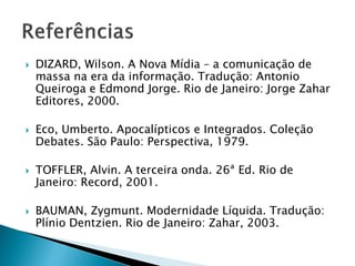  DIZARD, Wilson. A Nova Mídia – a comunicação de
massa na era da informação. Tradução: Antonio
Queiroga e Edmond Jorge. Rio de Janeiro: Jorge Zahar
Editores, 2000.
 Eco, Umberto. Apocalípticos e Integrados. Coleção
Debates. São Paulo: Perspectiva, 1979.
 TOFFLER, Alvin. A terceira onda. 26ª Ed. Rio de
Janeiro: Record, 2001.
 BAUMAN, Zygmunt. Modernidade Líquida. Tradução:
Plínio Dentzien. Rio de Janeiro: Zahar, 2003.
 