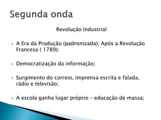 Revolução Industrial
 A Era da Produção (padronizada); Após a Revolução
Francesa ( 1789);
 Democratização da informação;
 Surgimento do correio, imprensa escrita e falada,
rádio e televisão;
 A escola ganha lugar próprio – educação de massa;
 