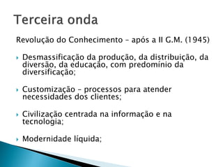 Revolução do Conhecimento – após a II G.M. (1945)
 Desmassificação da produção, da distribuição, da
diversão, da educação, com predomínio da
diversificação;
 Customização – processos para atender
necessidades dos clientes;
 Civilização centrada na informação e na
tecnologia;
 Modernidade líquida;
 