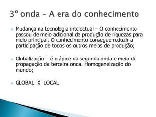  Mudança na tecnologia intelectual – O conhecimento
passou de meio adicional de produção de riquezas para
meio principal. O conhecimento consegue reduzir a
participação de todos os outros meios de produção;
 Globalização – é o ápice da segunda onda e meio de
propagação da terceira onda. Homogeneização do
mundo;
 GLOBAL X LOCAL
 