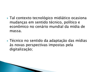  Tal contexto tecnológico midiático ocasiona
mudanças em sentido técnico, político e
econômico no cenário mundial da mídia de
massa.
 Técnico no sentido da adaptação das mídias
às novas perspectivas impostas pela
digitalização;
 