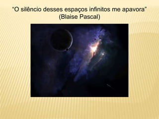 “O silêncio desses espaços infinitos me apavora”
(Blaise Pascal)
 
