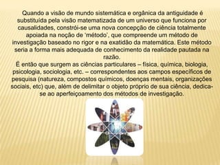 Quando a visão de mundo sistemática e orgânica da antiguidade é
substituída pela visão matematizada de um universo que funciona por
causalidades, constrói-se uma nova concepção de ciência totalmente
apoiada na noção de „método‟, que compreende um método de
investigação baseado no rigor e na exatidão da matemática. Este método
seria a forma mais adequada de conhecimento da realidade pautada na
razão.
É então que surgem as ciências particulares – física, química, biologia,
psicologia, sociologia, etc. – correspondentes aos campos específicos de
pesquisa (natureza, compostos químicos, doenças mentais, organizações
sociais, etc) que, além de delimitar o objeto próprio de sua ciência, dedica-
se ao aperfeiçoamento dos métodos de investigação.
 