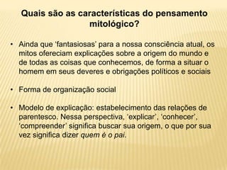 Quais são as características do pensamento
mitológico?
• Ainda que „fantasiosas‟ para a nossa consciência atual, os
mitos ofereciam explicações sobre a origem do mundo e
de todas as coisas que conhecemos, de forma a situar o
homem em seus deveres e obrigações políticos e sociais
• Forma de organização social
• Modelo de explicação: estabelecimento das relações de
parentesco. Nessa perspectiva, „explicar‟, „conhecer‟,
„compreender‟ significa buscar sua origem, o que por sua
vez significa dizer quem é o pai.
 