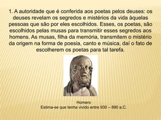 1. A autoridade que é conferida aos poetas pelos deuses: os
deuses revelam os segredos e mistérios da vida àquelas
pessoas que são por eles escolhidos. Esses, os poetas, são
escolhidos pelas musas para transmitir esses segredos aos
homens. As musas, filha da memória, transmitem o mistério
da origem na forma de poesia, canto e música, daí o fato de
escolherem os poetas para tal tarefa.
Homero
Estima-se que tenha vivido entre 930 – 890 a.C.
 