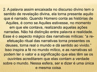2. A palavra assim encaixada no discurso divino tem o
sentido de revelação divina, ela torna presente aquilo
que é narrado. Quando Homero conta as histórias de
Aquiles, é como se Aquiles estivesse, no momento
em que ele contava, realizando aquelas ações
narradas. Não há distinção entre palavra e realidade.
Esse é o aspecto mágico das narrativas míticas: “a re-
efetuação ritual das narrativas torna presentes os
deuses, torna real o mundo e dá sentido ao vivido.”
Isso inspira a fé no mundo mítico, e as narrativas só
podem ter o valor e a significação que elas têm se os
ouvintes acreditarem que elas contam a verdade
sobre o mundo. Nessa esfera, ser e dizer é uma única
e mesma coisa.
 