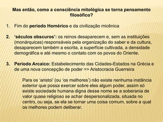 Mas então, como a consciência mitológica se torna pensamento
filosófico?
1. Fim do período Homérico e da civilização micênica
2. ‘séculos obscuros’: os reinos desaparecem e, sem as instituições
(monárquicas) responsáveis pela organização do saber e da cultura,
desaparecem também a escrita, a superfície cultivada, a densidade
demográfica e até mesmo o contato com os povos do Oriente.
3. Período Arcaico: Estabelecimento das Cidades-Estados na Grécia e
de uma nova concepção de poder => Aristocracia Guerreira
Para os „aristoi‟ (ou „os melhores‟) não existe nenhuma instância
exterior que possa exercer sobre eles algum poder, assim só
existe sociedade humana digna desse nome se a soberania de
valor quase religioso se achar despersonalizada, situada no
centro, ou seja, se ela se tornar uma coisa comum, sobre a qual
os melhores podem deliberar.
 