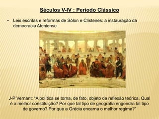 Séculos V-IV : Período Clássico
• Leis escritas e reformas de Sólon e Clístenes: a instauração da
democracia Ateniense
J-P Vernant: “A política se torna, de fato, objeto de reflexão teórica. Qual
é a melhor constituição? Por que tal tipo de geografia engendra tal tipo
de governo? Por que a Grécia encarna o melhor regime?”
 